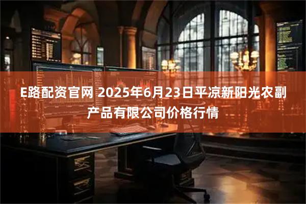 E路配资官网 2025年6月23日平凉新阳光农副产品有限公司价格行情