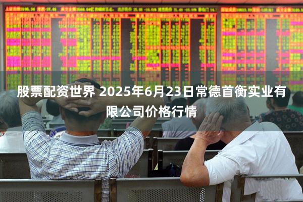 股票配资世界 2025年6月23日常德首衡实业有限公司价格行情