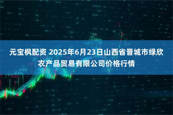 元宝枫配资 2025年6月23日山西省晋城市绿欣农产品贸易有限公司价格行情
