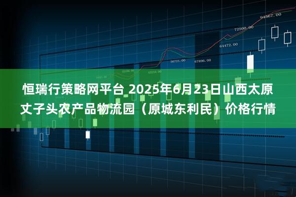 恒瑞行策略网平台 2025年6月23日山西太原丈子头农产品物流园（原城东利民）价格行情