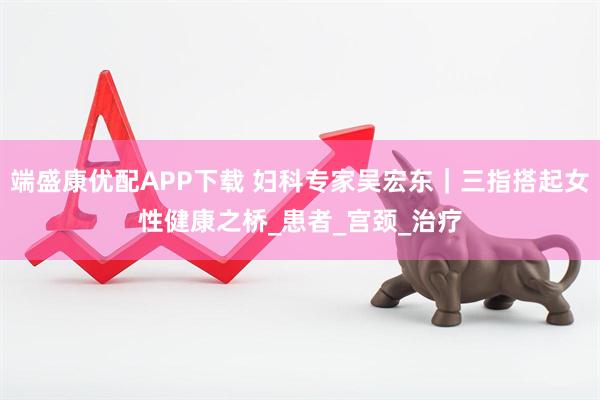 端盛康优配APP下载 妇科专家吴宏东｜三指搭起女性健康之桥_患者_宫颈_治疗