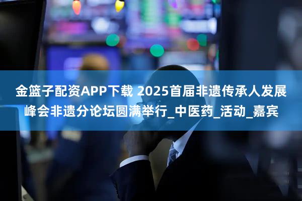 金篮子配资APP下载 2025首届非遗传承人发展峰会非遗分论坛圆满举行_中医药_活动_嘉宾