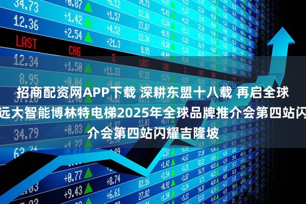 招商配资网APP下载 深耕东盟十八载 再启全球新征程！远大智能博林特电梯2025年全球品牌推介会第四站闪耀吉隆坡