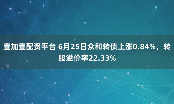 壹加壹配资平台 6月25日众和转债上涨0.84%，转股溢价率22.33%