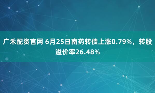 广禾配资官网 6月25日南药转债上涨0.79%，转股溢价率26.48%