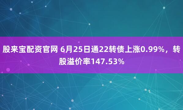 股来宝配资官网 6月25日通22转债上涨0.99%，转股溢价率147.53%