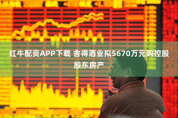 红牛配资APP下载 舍得酒业拟5670万元购控股股东房产
