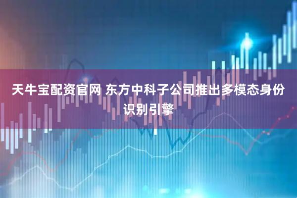 天牛宝配资官网 东方中科子公司推出多模态身份识别引擎