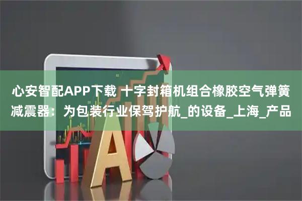 心安智配APP下载 十字封箱机组合橡胶空气弹簧减震器：为包装行业保驾护航_的设备_上海_产品
