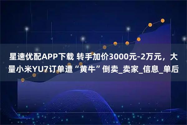 星速优配APP下载 转手加价3000元-2万元，大量小米YU7订单遭“黄牛”倒卖_卖家_信息_单后