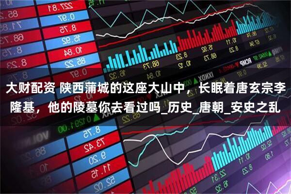 大财配资 陕西蒲城的这座大山中，长眠着唐玄宗李隆基，他的陵墓你去看过吗_历史_唐朝_安史之乱