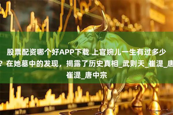 股票配资哪个好APP下载 上官婉儿一生有过多少男人？在她墓中的发现，揭露了历史真相_武则天_崔湜_唐中宗