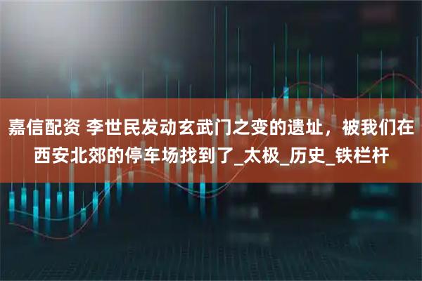 嘉信配资 李世民发动玄武门之变的遗址，被我们在西安北郊的停车场找到了_太极_历史_铁栏杆