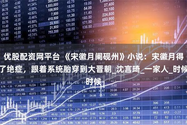 优股配资网平台 《宋徽月阑砚州》小说：宋徽月得了绝症，跟着系统胎穿到大晋朝_沈言琦_一家人_时候