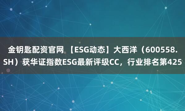 金钥匙配资官网 【ESG动态】大西洋（600558.SH）获华证指数ESG最新评级CC，行业排名第425