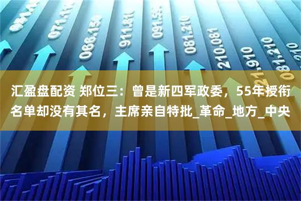 汇盈盘配资 郑位三：曾是新四军政委，55年授衔名单却没有其名，主席亲自特批_革命_地方_中央