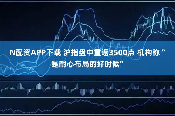 N配资APP下载 沪指盘中重返3500点 机构称“是耐心布局的好时候”