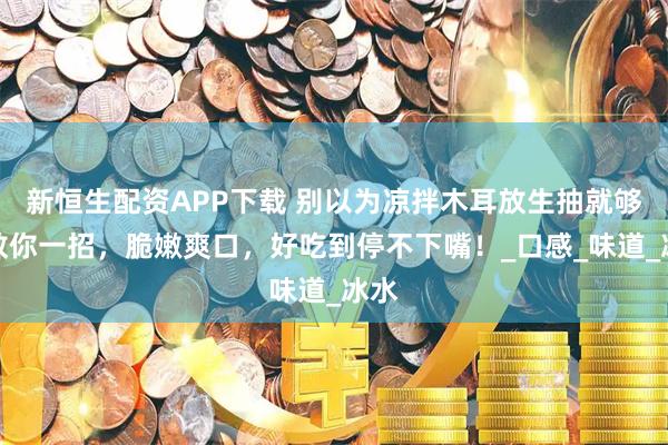 新恒生配资APP下载 别以为凉拌木耳放生抽就够！教你一招，脆嫩爽口，好吃到停不下嘴！_口感_味道_冰水