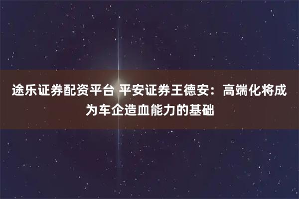途乐证券配资平台 平安证券王德安：高端化将成为车企造血能力的基础