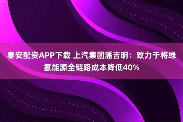 秦安配资APP下载 上汽集团潘吉明：致力于将绿氢能源全链路成本降低40%