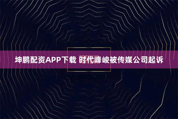 坤鹏配资APP下载 时代峰峻被传媒公司起诉