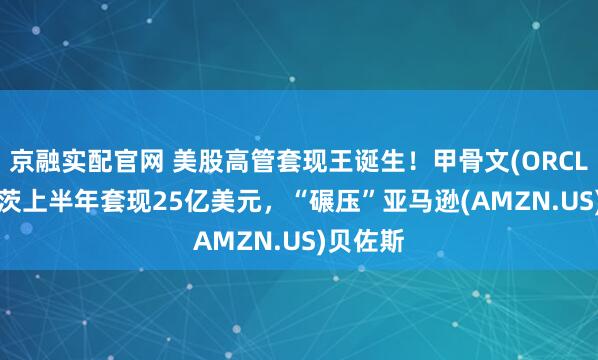 京融实配官网 美股高管套现王诞生！甲骨文(ORCL.US)卡茨上半年套现25亿美元，“碾压”亚马逊(AMZN.US)贝佐斯