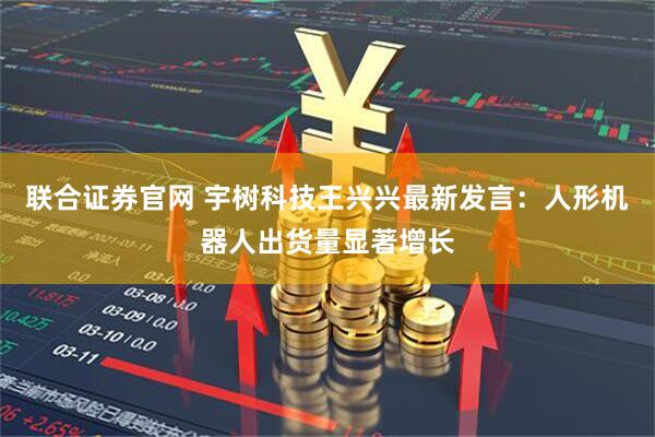 联合证券官网 宇树科技王兴兴最新发言:人形机器人出货量显著增长