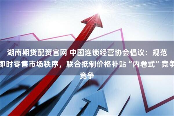 湖南期货配资官网 中国连锁经营协会倡议:规范即时零售市场秩序,联合抵制价格补贴“内卷式”竞争