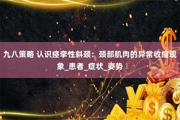九八策略 认识痉挛性斜颈:颈部肌肉的异常收缩现象_患者_症状_姿势