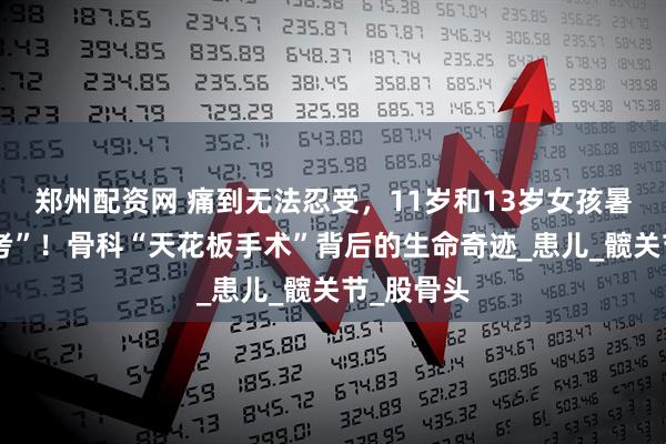 郑州配资网 痛到无法忍受,11岁和13岁女孩暑假迎“大考”!骨科“天花板手术”背后的生命奇迹_患儿_髋关节_股骨头