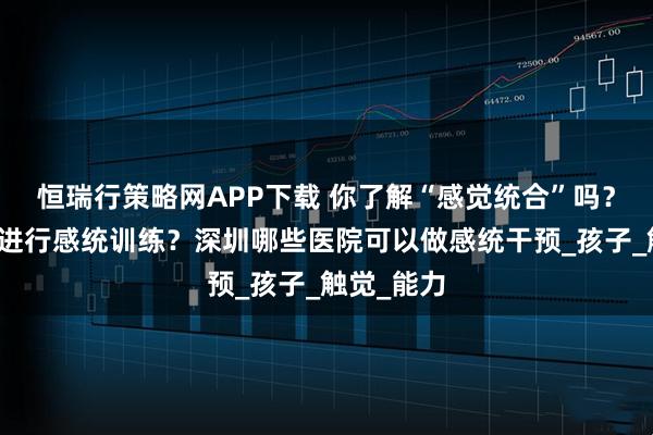 恒瑞行策略网APP下载 你了解“感觉统合”吗?为什么要进行感统训练?深圳哪些医院可以做感统干预_孩子_触觉_能力
