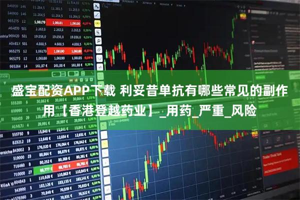 盛宝配资APP下载 利妥昔单抗有哪些常见的副作用【香港登越药业】_用药_严重_风险