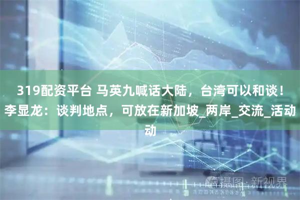 319配资平台 马英九喊话大陆,台湾可以和谈!李显龙:谈判地点,可放在新加坡_两岸_交流_活动