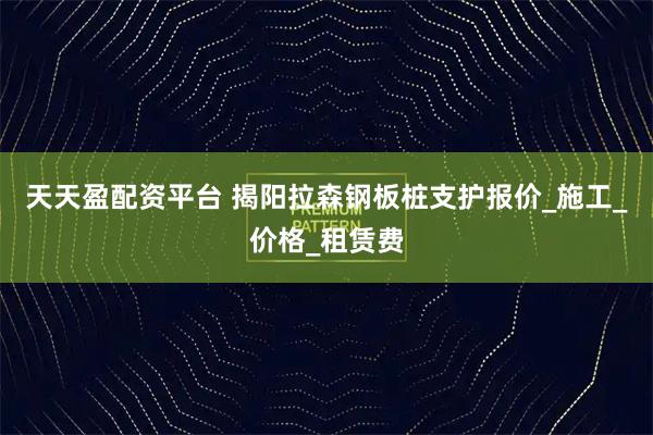 天天盈配资平台 揭阳拉森钢板桩支护报价_施工_价格_租赁费