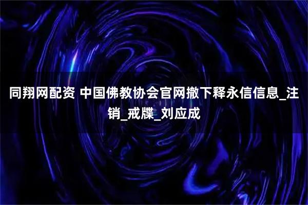 同翔网配资 中国佛教协会官网撤下释永信信息_注销_戒牒_刘应成