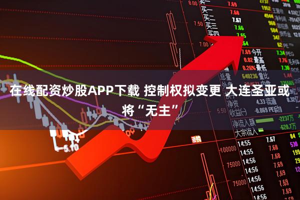 在线配资炒股APP下载 控制权拟变更 大连圣亚或将“无主”