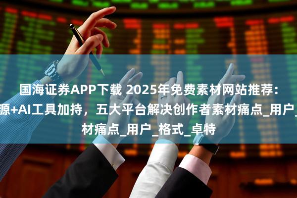 国海证券APP下载 2025年免费素材网站推荐:8亿正版资源+AI工具加持,五大平台解决创作者素材痛点_用户_格式_卓特