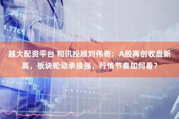 越大配资平台 和讯投顾刘伟奇:A股再创收盘新高,板块轮动承接强,行情节奏如何看?