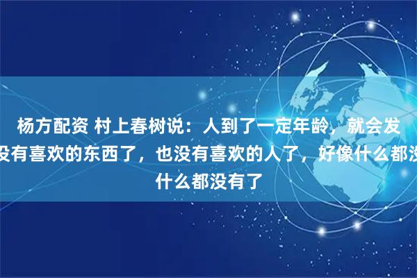 杨方配资 村上春树说:人到了一定年龄,就会发现,没有喜欢的东西了,也没有喜欢的人了,好像什么都没有了