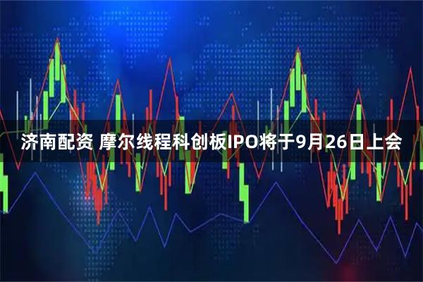 济南配资 摩尔线程科创板IPO将于9月26日上会
