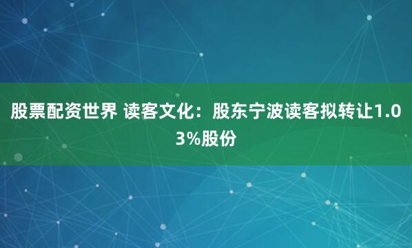 股票配资世界 读客文化：股东宁波读客拟转让1.03%股份