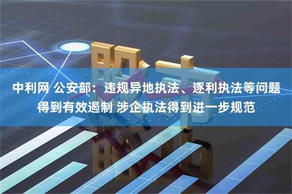 中利网 公安部：违规异地执法、逐利执法等问题得到有效遏制 涉企执法得到进一步规范