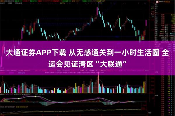 大通证券APP下载 从无感通关到一小时生活圈 全运会见证湾区“大联通”