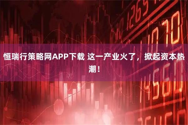 恒瑞行策略网APP下载 这一产业火了，掀起资本热潮！