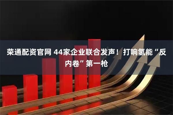 荣通配资官网 44家企业联合发声！打响氢能“反内卷”第一枪