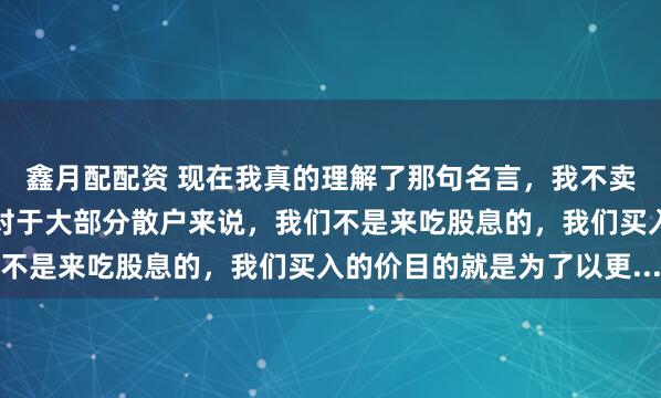 鑫月配配资 现在我真的理解了那句名言，我不卖出，你怎么收割我呢？对于大部分散户来说，我们不是来吃股息的，我们买入的价目的就是为了以更...
