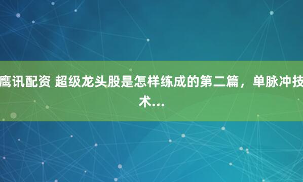 鹰讯配资 超级龙头股是怎样练成的第二篇,单脉冲技术...