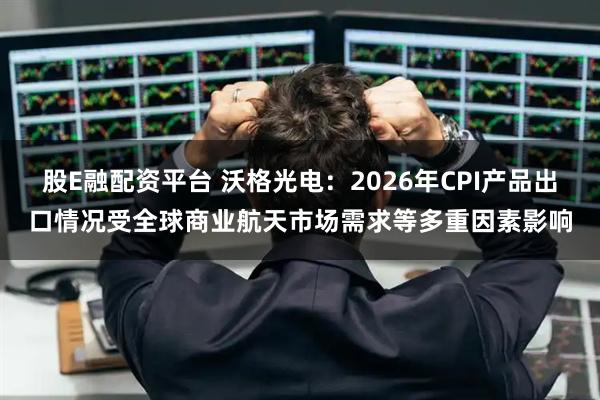 股E融配资平台 沃格光电：2026年CPI产品出口情况受全球商业航天市场需求等多重因素影响