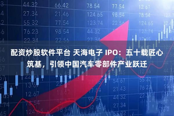 配资炒股软件平台 天海电子 IPO：五十载匠心筑基，引领中国汽车零部件产业跃迁