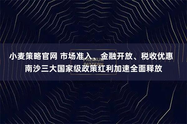小麦策略官网 市场准入、金融开放、税收优惠  南沙三大国家级政策红利加速全面释放